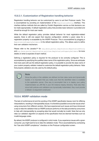 WSRP validation mode

15.8.3.1. Customization of Registration handling behavior
Registration handling behavior can be customized by users to suit their Producer needs. This
is accomplished by providing an implementation of the RegistrationPolicy interface. This
interface defines methods that are called by Portal's Registration service so that decisions can
be made appropriately. A default registration policy that provides basic behavior is provided and
should be enough for most user needs.
While the default registration policy provides default behavior for most registration-related
aspects, there is still one aspect that requires configuration: whether a given value for a
registration property is acceptable by the WSRP Producer. This is accomplished by plugging a
RegistrationPropertyValidator in the default registration policy. This allows users to define
their own validation mechanism.
Please refer to the Javadoc™ for org.jboss.portal.registration.RegistrationPolicy
and org.jboss.portal.Registration.policies.RegistrationPropertyValidator for more
details on what is expected of each method.
Defining a registration policy is required for the producer to be correctly configured. This is
accomplished by specifying the qualified class name of the registration policy. Since we anticipate
that most users will use the default registration policy, it is possible to provide the class name of
your custom property validator instead to customize the default registration policy behavior. Note
that property validators are only used by the default policy.

Note
Since the policy or the validator are defined via their class name and dynamically
loaded, it is important that you make sure that the identified class is available
to the application server. One way to accomplish that is to deploy your policy
implementation as JAR file in your AS instance deploy directory. Note also that,
since both policies and validators are dynamically instantiated, they must provide
a default, no-argument constructor.

15.8.4. WSRP validation mode
The lack of conformance kit and the wording of the WSRP specification leaves room for differing
interpretations, resulting in interoperability issues. It is therefore possible to encounter issues when
using consumers from different vendors. We have experienced such issues and have introduced
a way to relax the validation that our WSRP producer performs on the data provided by consumers
to help with interoperability by accepting data that would normally be invalid. Note that we only
relax our validation algorithm on aspects of the specification that are deemed harmless such as
invalid language codes.
By default, the WSRP producer is configured in strict mode. If you experience issues with a given
consumer, you might want to try to relax the validation mode. This is accomplished by unchecking
the "Use strict WSRP compliance." checkbox on the Producer configuration screen.

183

 