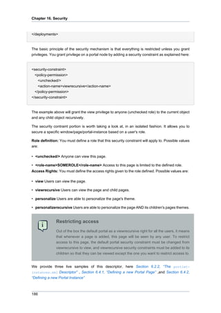 Chapter 16. Security

</deployments>

The basic principle of the security mechanism is that everything is restricted unless you grant
privileges. You grant privilege on a portal node by adding a security constraint as explained here:

<security-constraint>
<policy-permission>
<unchecked/>
<action-name>viewrecursive</action-name>
</policy-permission>
</security-constraint>

The example above will grant the view privilege to anyone (unchecked role) to the current object
and any child object recursively.
The security contraint portion is worth taking a look at, in an isolated fashion. It allows you to
secure a specific window/page/portal-instance based on a user's role.
Role definition: You must define a role that this security constraint will apply to. Possible values
are:
• <unchecked/> Anyone can view this page.
• <role-name>SOMEROLE</role-name> Access to this page is limited to the defined role.
Access Rights: You must define the access rights given to the role defined. Possible values are:
• view Users can view the page.
• viewrecursive Users can view the page and child pages.
• personalize Users are able to personalize the page's theme.
• personalizerecursive Users are able to personalize the page AND its children's pages themes.

Restricting access
Out of the box the default portal as a viewrecursive right for all the users, it means
that whenever a page is added, this page will be seen by any user. To restrict
access to this page, the default portal security constraint must be changed from
viewrecursive to view, and viewrecursive security constraints must be added to its
children so that they can be viewed except the one you want to restrict access to.

We provide three live samples of this descriptor, here Section 6.2.2, “The portletinstances.xml Descriptor” , Section 6.4.1, “Defining a new Portal Page” ,and Section 6.4.2,
“Defining a new Portal Instance”

186

 