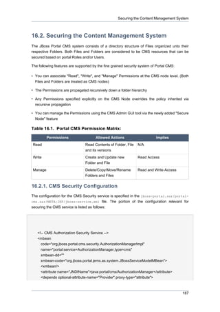 Securing the Content Management System

16.2. Securing the Content Management System
The JBoss Portal CMS system consists of a directory structure of Files organized unto their
respective Folders. Both Files and Folders are considered to be CMS resources that can be
secured based on portal Roles and/or Users.
The following features are supported by the fine grained security system of Portal CMS:
• You can associate "Read", "Write", and "Manage" Permissions at the CMS node level. (Both
Files and Folders are treated as CMS nodes)
• The Permissions are propagated recursively down a folder hierarchy
• Any Permissions specified explicitly on the CMS Node overrides the policy inherited via
recursive propagation
• You can manage the Permissions using the CMS Admin GUI tool via the newly added "Secure
Node" feature

Table 16.1. Portal CMS Permission Matrix:
Permissions

Allowed Actions

Implies

Read

Read Contents of Folder, File
and its versions

N/A

Write

Create and Update new
Folder and File

Read Access

Manage

Delete/Copy/Move/Rename
Folders and Files

Read and Write Access

16.2.1. CMS Security Configuration
The configuration for the CMS Security service is specified in the jboss-portal.sar/portalcms.sar/META-INF/jboss-service.xml file. The portion of the configuration relevant for
securing the CMS service is listed as follows:

<!-- CMS Authorization Security Service -->
<mbean
code="org.jboss.portal.cms.security.AuthorizationManagerImpl"
name="portal:service=AuthorizationManager,type=cms"
xmbean-dd=""
xmbean-code="org.jboss.portal.jems.as.system.JBossServiceModelMBean">
<xmbean/>
<attribute name="JNDIName">java:portal/cms/AuthorizationManager</attribute>
<depends optional-attribute-name="Provider" proxy-type="attribute">

187

 