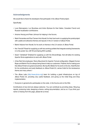 Acknowledgments
We would like to thank the developers that participate in the JBoss Portal project.
Specifically:

• Luca Stancapiano, Luc Boudreau and Anton Borisow for their Italian, Canadian French and
Russian localization contributions.
• Antoine Herzog and Peter Johnson for helping in the forums.
• Mark Fernandes and Paul Tamaro from Novell, for their hard work in supplying the portal project
with usable and attractive themes and layouts in the 2.4 version of JBoss Portal.
• Martin Holzner from Novell, for his work on themes in the 2.4 version of JBoss Portal.
• Kev "kevs3d" Roast for supplying us with two working portlets that integrate existing frameworks
in to the portal: Sun JSF-RI and Spring MVC portlets.
• Swarn "sdhaliwal" Dhaliwal for supplying us with the Struts-Bridge, that will allow for existing
Apache Struts applications to work with JBoss Portal.
• A few Red Hat employees: Remy Maucherat for Apache Tomcat configuration, Magesh Kumar
Bojan and Martin Putz for always being there to help our customers, Prabhat Jha for making sure
that JBoss Portal runs great everywhere, Murray Mc Allister for his work on the doc, Noel Rocher
for his contributions and early feedback on JBoss Portal 2.6, James Cobb for the renaissance
theme and many others !
• The JBoss Labs (http://www.jboss.org) team for building a great infrastructure on top of
JBoss Portal 2.6, providing very useful feedback, and giving us the initial Drag and Drop
implementation.
• Everyone in general who participates on the code, in the forums and on the Wiki.
Contributions of any kind are always welcome. You can contribute by providing ideas, filing bug
reports, producing code, designing a theme, writing documentation, and so on. If you think your
name is missing from this page, please let us know.

xxi

 