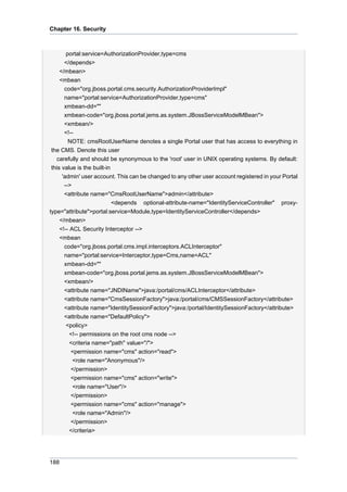 Chapter 16. Security

portal:service=AuthorizationProvider,type=cms
</depends>
</mbean>
<mbean
code="org.jboss.portal.cms.security.AuthorizationProviderImpl"
name="portal:service=AuthorizationProvider,type=cms"
xmbean-dd=""
xmbean-code="org.jboss.portal.jems.as.system.JBossServiceModelMBean">
<xmbean/>
<!-NOTE: cmsRootUserName denotes a single Portal user that has access to everything in
the CMS. Denote this user
carefully and should be synonymous to the 'root' user in UNIX operating systems. By default:
this value is the built-in
'admin' user account. This can be changed to any other user account registered in your Portal
-->
<attribute name="CmsRootUserName">admin</attribute>
<depends optional-attribute-name="IdentityServiceController" proxytype="attribute">portal:service=Module,type=IdentityServiceController</depends>
</mbean>
<!-- ACL Security Interceptor -->
<mbean
code="org.jboss.portal.cms.impl.interceptors.ACLInterceptor"
name="portal:service=Interceptor,type=Cms,name=ACL"
xmbean-dd=""
xmbean-code="org.jboss.portal.jems.as.system.JBossServiceModelMBean">
<xmbean/>
<attribute name="JNDIName">java:/portal/cms/ACLInterceptor</attribute>
<attribute name="CmsSessionFactory">java:/portal/cms/CMSSessionFactory</attribute>
<attribute name="IdentitySessionFactory">java:/portal/IdentitySessionFactory</attribute>
<attribute name="DefaultPolicy">
<policy>
<!-- permissions on the root cms node -->
<criteria name="path" value="/">
<permission name="cms" action="read">
<role name="Anonymous"/>
</permission>
<permission name="cms" action="write">
<role name="User"/>
</permission>
<permission name="cms" action="manage">
<role name="Admin"/>
</permission>
</criteria>

188

 