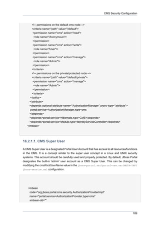 CMS Security Configuration

<!-- permissions on the default cms node -->
<criteria name="path" value="/default">
<permission name="cms" action="read">
<role name="Anonymous"/>
</permission>
<permission name="cms" action="write">
<role name="User"/>
</permission>
<permission name="cms" action="manage">
<role name="Admin"/>
</permission>
</criteria>
<!-- permissions on the private/protected node -->
<criteria name="path" value="/default/private">
<permission name="cms" action="manage">
<role name="Admin"/>
</permission>
</criteria>
</policy>
</attribute>
<depends optional-attribute-name="AuthorizationManager" proxy-type="attribute">
portal:service=AuthorizationManager,type=cms
</depends>
<depends>portal:service=Hibernate,type=CMS</depends>
<depends>portal:service=Module,type=IdentityServiceController</depends>
</mbean>

16.2.1.1. CMS Super User
A CMS Super User is a designated Portal User Account that has access to all resources/functions
in the CMS. It is a concept similar to the super user concept in a Linux and UNIX security
systems. This account should be carefully used and properly protected. By default, JBoss Portal
designates the built-in 'admin' user account as a CMS Super User. This can be changed by
modifying the cmsRootUserName value in the jboss-portal.sar/portal-cms.sar/META-INF/
jboss-service.xml configuration.

<mbean
code="org.jboss.portal.cms.security.AuthorizationProviderImpl"
name="portal:service=AuthorizationProvider,type=cms"
xmbean-dd=""

189

 