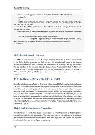Chapter 16. Security

xmbean-code="org.jboss.portal.jems.as.system.JBossServiceModelMBean">
<xmbean/>
<!-NOTE: cmsRootUserName denotes a single Portal user that has access to everything in
the CMS. Denote this user
carefully and should be synonymous to the 'root' user in UNIX operating systems. By default:
this value is the built-in
'admin' user account. This can be changed to any other user account registered in your Portal
-->
<attribute name="CmsRootUserName">admin</attribute>
<depends optional-attribute-name="IdentityServiceController" proxytype="attribute">portal:service=Module,type=IdentityServiceController</depends>
</mbean>

16.2.1.2. CMS Security Console
The CMS Security Console is used to assign proper permissions to all the nodes/content
in the CMS. Besides protection on CMS content, this console itself needs to be secured
against unauthorized acceess. Currently, the console can be accessed only by Portal users
that are members of the specified Role. By default, JBoss Portal uses the built-in Admin role
to allow access to this security console. This can be customized by modifying the value of
defaultAdminRole option specified in jboss-portal.sar/conf/identity/standardidentityconfig.xml

16.3. Authentication with JBoss Portal
JBoss Portal relies on Java Platform, Enterprise Edition (Java EE) for the authentication of users.
The Java EE authentication has its advantages and drawbacks. The main motivation for using
Java EE security is the integration with the application server and the operational environment in
which the portal is deployed. The servlet layer provides already the authentication functionality
and obviously it is not a responsibility of the portal. Whenever a user is authenticated by the servlet
layer its security identity is propagated throughout the call stack in the different layers of the Java
EE stack. The weaknesses are the lack of an explicit logout mechanism and the lack of dynamicity
in the mapping of URL as security resources. However JBoss Portal improves that behavior when
it is possible to do so.

16.3.1. Authentication configuration
JBoss Portal can be seen before all as a web application and therefore inherits all the configuration
mechanisms related to web applications. The main entry point of the whole portal is the jbossportal.sar/portal-server.war deployment which is the web application that defines and maps the
portal servlet. Here you can configure various things

190

 