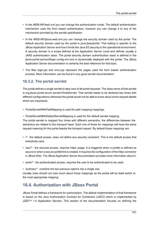 The portal servlet

• In the WEB-INF/web.xml you can change the authentication mode. The default authentication
mechanism uses the form based authentication, however you can change it to any of the
mechanism provided by the servlet specification.
• In the WEB-INF/jboss-web.xml you can change the security domain used by the portal. The
default security domain used by the portal is java:/jaas/portal. That setting is specific to the
JBoss Application Server and how it binds the Java EE security to the operational environment.
A security domain is a scope defined at the Application Server Level and defines usually a
JAAS authentication stack. The portal security domain authentication stack is defined in the
jboss-portal.sar/conf/login-config.xml and is dynamically deployed with the portal. The JBoss
Application Server documentation is certainly the best reference for that topic.
• The files login.jsp and error.jsp represent the pages used the form based authentication
process. More information can be found in any good servlet documentation.

16.3.2. The portal servlet
The portal defines a single servlet to take care of all portal requests. The class name of that servlet
is org.jboss.portal.server.servlet.PortalServlet. That servlet needs to be declared two times with
different configurations otherwise the portal would not be able to know about some request details
which are importants.
• PortalServletWithPathMapping is used for path mapping mappings.
• PortalServletWithDefaultServletMapping is used for the default servlet mapping.
The portal servlet is mapped four times with different semantics, the differences between the
semantics are related to the transport layer. Each one of those for mappings will have the same
request meaning for the portal beside the transport aspect. By default those mappings are
• /* : the default access, does not define any security constraint. This is the default access that
everybody uses.
• /sec/* : the secured access, requires https usage. It is triggered when a portlet is defined as
secure or when a secure portlet link is created. It requires the configuration of the https connector
in JBoss Web. The JBoss Application Server documentation provides more information about it.
• /auth/* : the authenticated access, requires the user to be authenticated to be used.
• /authsec/* : combine the two previous options into a single one.
Usually ones should not care much about those mappings as the portal will by itself switch to
the most appropriate mapping.

16.4. Authorization with JBoss Portal
JBoss Portal defines a framework for authorization. The default implementation of that framework
is based on the Java Authorization Contract for Containers (JACC) which is implemented by
J2EE™ 1.4 Application Servers. This section of the documentation focuses on defining the

191

 