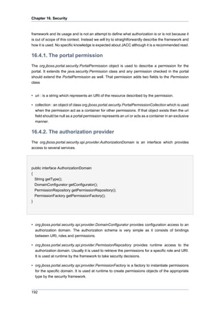 Chapter 16. Security

framework and its usage and is not an attempt to define what authorization is or is not because it
is out of scope of this context. Instead we will try to straightforwardly describe the framework and
how it is used. No specific knowledge is expected about JACC although it is a recommended read.

16.4.1. The portal permission
The org.jboss.portal.security.PortalPermission object is used to describe a permission for the
portal. It extends the java.security.Permission class and any permission checked in the portal
should extend the PortalPermission as well. That permission adds two fields to the Permission
class

• uri : is a string which represents an URI of the resource described by the permission.
• collection : an object of class org.jboss.portal.security.PortalPermissionCollection which is used
when the permission act as a container for other permissions. If that object exists then the uri
field should be null as a portal permission represents an uri or acts as a container in an exclusive
manner.

16.4.2. The authorization provider
The org.jboss.portal.security.spi.provider.AuthorizationDomain is an interface which provides
access to several services.

public interface AuthorizationDomain
{
String getType();
DomainConfigurator getConfigurator();
PermissionRepository getPermissionRepository();
PermissionFactory getPermissionFactory();
}

• org.jboss.portal.security.spi.provider.DomainConfigurator provides configuration access to an
authorization domain. The authorization schema is very simple as it consists of bindings
between URI, roles and permissions.
• org.jboss.portal.security.spi.provider.PermissionRepository provides runtime access to the
authorization domain. Usually it is used to retrieve the permissions for a specific role and URI.
It is used at runtime by the framework to take security decisions.
• org.jboss.portal.security.spi.provider.PermissionFactory is a factory to instantiate permissions
for the specific domain. It is used at runtime to create permissions objects of the appropriate
type by the security framework.

192

 