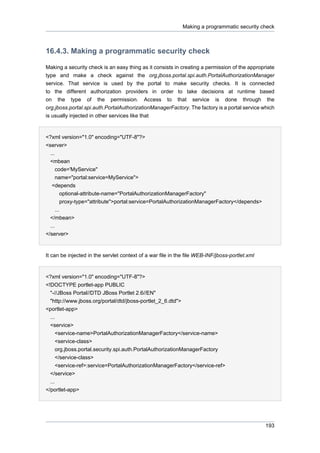 Making a programmatic security check

16.4.3. Making a programmatic security check
Making a security check is an easy thing as it consists in creating a permission of the appropriate
type and make a check against the org.jboss.portal.spi.auth.PortalAuthorizationManager
service. That service is used by the portal to make security checks. It is connected
to the different authorization providers in order to take decisions at runtime based
on the type of the permission. Access to that service is done through the
org.jboss.portal.spi.auth.PortalAuthorizationManagerFactory. The factory is a portal service which
is usually injected in other services like that

<?xml version="1.0" encoding="UTF-8"?>
<server>
...
<mbean
code='MyService"
name="portal:service=MyService">
<depends
optional-attribute-name="PortalAuthorizationManagerFactory"
proxy-type="attribute">portal:service=PortalAuthorizationManagerFactory</depends>
...
</mbean>
...
</server>

It can be injected in the servlet context of a war file in the file WEB-INF/jboss-portlet.xml

<?xml version="1.0" encoding="UTF-8"?>
<!DOCTYPE portlet-app PUBLIC
"-//JBoss Portal//DTD JBoss Portlet 2.6//EN"
"http://www.jboss.org/portal/dtd/jboss-portlet_2_6.dtd">
<portlet-app>
...
<service>
<service-name>PortalAuthorizationManagerFactory</service-name>
<service-class>
org.jboss.portal.security.spi.auth.PortalAuthorizationManagerFactory
</service-class>
<service-ref>:service=PortalAuthorizationManagerFactory</service-ref>
</service>
...
</portlet-app>

193

 