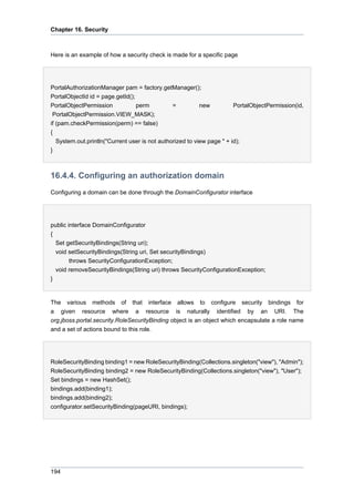 Chapter 16. Security

Here is an example of how a security check is made for a specific page

PortalAuthorizationManager pam = factory.getManager();
PortalObjectId id = page.getId();
PortalObjectPermission
perm
=
new
PortalObjectPermission(id,
PortalObjectPermission.VIEW_MASK);
if (pam.checkPermission(perm) == false)
{
System.out.println("Current user is not authorized to view page " + id);
}

16.4.4. Configuring an authorization domain
Configuring a domain can be done through the DomainConfigurator interface

public interface DomainConfigurator
{
Set getSecurityBindings(String uri);
void setSecurityBindings(String uri, Set securityBindings)
throws SecurityConfigurationException;
void removeSecurityBindings(String uri) throws SecurityConfigurationException;
}

The various methods of that interface allows to configure security bindings for
a given resource where a resource is naturally identified by an URI. The
org.jboss.portal.security.RoleSecurityBinding object is an object which encapsulate a role name
and a set of actions bound to this role.

RoleSecurityBinding binding1 = new RoleSecurityBinding(Collections.singleton("view"), "Admin");
RoleSecurityBinding binding2 = new RoleSecurityBinding(Collections.singleton("view"), "User");
Set bindings = new HashSet();
bindings.add(binding1);
bindings.add(binding2);
configurator.setSecurityBinding(pageURI, bindings);

194

 
