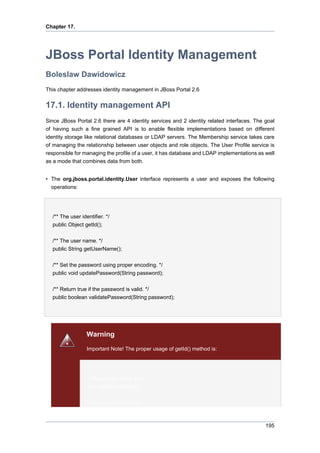 Chapter 17.

JBoss Portal Identity Management
Boleslaw Dawidowicz
This chapter addresses identity management in JBoss Portal 2.6

17.1. Identity management API
Since JBoss Portal 2.6 there are 4 identity services and 2 identity related interfaces. The goal
of having such a fine grained API is to enable flexible implementations based on different
identity storage like relational databases or LDAP servers. The Membership service takes care
of managing the relationship between user objects and role objects. The User Profile service is
responsible for managing the profile of a user, it has database and LDAP implementations as well
as a mode that combines data from both.
• The org.jboss.portal.identity.User interface represents a user and exposes the following
operations:

/** The user identifier. */
public Object getId();
/** The user name. */
public String getUserName();
/** Set the password using proper encoding. */
public void updatePassword(String password);
/** Return true if the password is valid. */
public boolean validatePassword(String password);

Warning
Important Note! The proper usage of getId() method is:

// Always use it like this:
user.getId().toString();
// Do not use it like this:

195

 