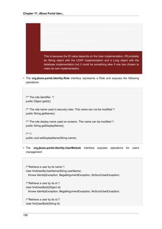 Chapter 17. JBoss Portal Iden...

// We would get a Long object if we are using the database implementation
(Long)user.getId();
// We would get a String with an LDAP server
(String)user.getId();

This is because the ID value depends on the User implementation. It'll probably
be String object with the LDAP implementation and a Long object with the
database implementation but it could be something else if one has chosen to
make its own implementation.

• The org.jboss.portal.identity.Role interface represents a Role and exposes the following
operations:

/** The role identifier. */
public Object getId();
/** The role name used in security rules. This name can not be modified */
public String getName();
/** The role display name used on screens. This name can be modified */
public String getDisplayName();
/** */
public void setDisplayName(String name);

• The org.jboss.portal.identity.UserModule
management:

interface

exposes

operations

/**Retrieve a user by its name.*/
User findUserByUserName(String userName)
throws IdentityException, IllegalArgumentException, NoSuchUserException;
/**Retrieve a user by its id.*/
User findUserById(Object id)
throws IdentityException, IllegalArgumentException, NoSuchUserException;
/**Retrieve a user by its id.*/
User findUserById(String id)

196

for

users

 