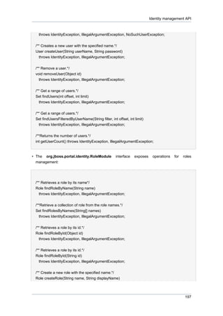 Identity management API

throws IdentityException, IllegalArgumentException, NoSuchUserException;
/** Creates a new user with the specified name.*/
User createUser(String userName, String password)
throws IdentityException, IllegalArgumentException;
/** Remove a user.*/
void removeUser(Object id)
throws IdentityException, IllegalArgumentException;
/** Get a range of users.*/
Set findUsers(int offset, int limit)
throws IdentityException, IllegalArgumentException;
/** Get a range of users.*/
Set findUsersFilteredByUserName(String filter, int offset, int limit)
throws IdentityException, IllegalArgumentException;
/**Returns the number of users.*/
int getUserCount() throws IdentityException, IllegalArgumentException;

• The org.jboss.portal.identity.RoleModule
management:

interface

exposes

operations

for

roles

/** Retrieves a role by its name*/
Role findRoleByName(String name)
throws IdentityException, IllegalArgumentException;
/**Retrieve a collection of role from the role names.*/
Set findRolesByNames(String[] names)
throws IdentityException, IllegalArgumentException;
/** Retrieves a role by its id.*/
Role findRoleById(Object id)
throws IdentityException, IllegalArgumentException;
/** Retrieves a role by its id.*/
Role findRoleById(String id)
throws IdentityException, IllegalArgumentException;
/** Create a new role with the specified name.*/
Role createRole(String name, String displayName)

197

 