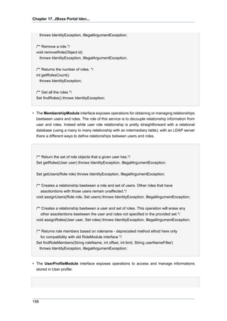 Chapter 17. JBoss Portal Iden...

throws IdentityException, IllegalArgumentException;
/** Remove a role.*/
void removeRole(Object id)
throws IdentityException, IllegalArgumentException;
/** Returns the number of roles. */
int getRolesCount()
throws IdentityException;
/** Get all the roles */
Set findRoles() throws IdentityException;

• The MembershipModule interface exposes operations for obtaining or managing relationships
beetween users and roles. The role of this service is to decouple relationship information from
user and roles. Indeed while user role relationship is pretty straightforward with a relational
database (using a many to many relationship with an intermediary table), with an LDAP server
there a different ways to define relationships between users and roles.

/** Return the set of role objects that a given user has.*/
Set getRoles(User user) throws IdentityException, IllegalArgumentException;
Set getUsers(Role role) throws IdentityException, IllegalArgumentException;
/** Creates a relationship beetween a role and set of users. Other roles that have
assotiontions with those users remain unaffected.*/
void assignUsers(Role role, Set users) throws IdentityException, IllegalArgumentException;
/** Creates a relationship beetween a user and set of roles. This operation will erase any
other assotientions beetween the user and roles not specified in the provided set.*/
void assignRoles(User user, Set roles) throws IdentityException, IllegalArgumentException;
/** Returns role members based on rolename - depreciated method ethod here only
for compatibility with old RoleModule interface */
Set findRoleMembers(String roleName, int offset, int limit, String userNameFilter)
throws IdentityException, IllegalArgumentException;

• The UserProfileModule interface exposes operations to access and manage informations
stored in User profile:

198

 