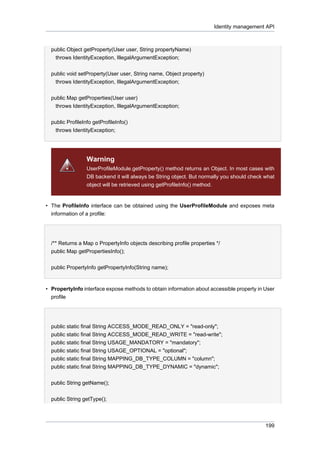 Identity management API

public Object getProperty(User user, String propertyName)
throws IdentityException, IllegalArgumentException;
public void setProperty(User user, String name, Object property)
throws IdentityException, IllegalArgumentException;
public Map getProperties(User user)
throws IdentityException, IllegalArgumentException;
public ProfileInfo getProfileInfo()
throws IdentityException;

Warning
UserProfileModule.getProperty() method returns an Object. In most cases with
DB backend it will always be String object. But normally you should check what
object will be retrieved using getProfileInfo() method.

• The ProfileInfo interface can be obtained using the UserProfileModule and exposes meta
information of a profile:

/** Returns a Map o PropertyInfo objects describing profile properties */
public Map getPropertiesInfo();
public PropertyInfo getPropertyInfo(String name);

• PropertyInfo interface expose methods to obtain information about accessible property in User
profile

public static final String ACCESS_MODE_READ_ONLY = "read-only";
public static final String ACCESS_MODE_READ_WRITE = "read-write";
public static final String USAGE_MANDATORY = "mandatory";
public static final String USAGE_OPTIONAL = "optional";
public static final String MAPPING_DB_TYPE_COLUMN = "column";
public static final String MAPPING_DB_TYPE_DYNAMIC = "dynamic";
public String getName();
public String getType();

199

 