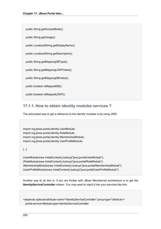 Chapter 17. JBoss Portal Iden...

public String getAccessMode();
public String getUsage();
public LocalizedString getDisplayName();
public LocalizedString getDescription();
public String getMappingDBType();
public String getMappingLDAPValue();
public String getMappingDBValue();
public boolean isMappedDB();
public boolean isMappedLDAP();

17.1.1. How to obtain identity modules services ?
The advocated way to get a reference to the identity modules is by using JNDI:

import org.jboss.portal.identity.UserModule;
import org.jboss.portal.identity.RoleModule;
import org.jboss.portal.identity.MembershipModule;
import org.jboss.portal.identity.UserProfileModule;
[...]
(UserModule)new InitialContext().lookup("java:portal/UserModule");
(RoleModule)new InitialContext().lookup("java:portal/RoleModule");
(MembershipModule)new InitialContext().lookup("java:portal/MembershipModule");
(UserProfileModule)new InitialContext().lookup("java:portal/UserProfileModule");

Another way to do this is, if you are fimiliar with JBoss Microkernel architecture is to get the
IdentityServiceController mbean. You may want to inject it into your services like this:

<depends optional-attribute-name="IdentityServiceController" proxy-type="attribute">
portal:service=Module,type=IdentityServiceController

200

 