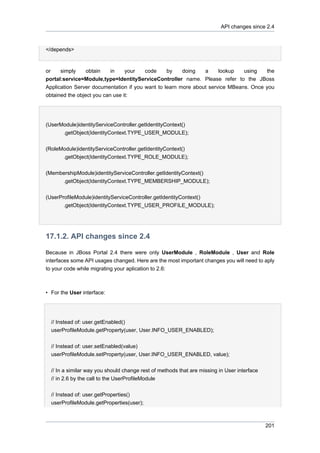 API changes since 2.4

</depends>

or

simply

obtain

in

your

code

by

doing

a

lookup

using

the

portal:service=Module,type=IdentityServiceController name. Please refer to the JBoss
Application Server documentation if you want to learn more about service MBeans. Once you
obtained the object you can use it:

(UserModule)identityServiceController.getIdentityContext()
.getObject(IdentityContext.TYPE_USER_MODULE);
(RoleModule)identityServiceController.getIdentityContext()
.getObject(IdentityContext.TYPE_ROLE_MODULE);
(MembershipModule)identityServiceController.getIdentityContext()
.getObject(IdentityContext.TYPE_MEMBERSHIP_MODULE);
(UserProfileModule)identityServiceController.getIdentityContext()
.getObject(IdentityContext.TYPE_USER_PROFILE_MODULE);

17.1.2. API changes since 2.4
Because in JBoss Portal 2.4 there were only UserModule , RoleModule , User and Role
interfaces some API usages changed. Here are the most important changes you will need to aply
to your code while migrating your aplication to 2.6:

• For the User interface:

// Instead of: user.getEnabled()
userProfileModule.getProperty(user, User.INFO_USER_ENABLED);
// Instead of: user.setEnabled(value)
userProfileModule.setProperty(user, User.INFO_USER_ENABLED, value);
// In a similar way you should change rest of methods that are missing in User interface
// in 2.6 by the call to the UserProfileModule
// Instead of: user.getProperties()
userProfileModule.getProperties(user);

201

 