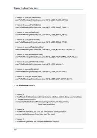 Chapter 17. JBoss Portal Iden...

// Instead of: user.getGivenName()
userProfileModule.getProperty(user, User.INFO_USER_NAME_GIVEN);
// Instead of: user.getFamilyName()
userProfileModule.getProperty(user, User.INFO_USER_NAME_FAMILY);
// Instead of: user.getRealEmail()
userProfileModule.getProperty(user, User.INFO_USER_EMAIL_REAL);
// Instead of: user.getFakeEmail()
userProfileModule.getProperty(user, User.INFO_USER_EMAIL_FAKE);
// Instead of: user.getRegistrationDate()
userProfileModule.getProperty(user, User.INFO_USER_REGISTRATION_DATE);
// Instead of: user.getViewRealEmail()
userProfileModule.getProperty(user, User.INFO_USER_VIEW_EMAIL_VIEW_REAL);
// Instead of: user.getPreferredLocale()
userProfileModule.getProperty(user, User.INFO_USER_LOCALE);
// Instead of: user.getSignature()
userProfileModule.getProperty(user, User.INFO_USER_SIGNATURE);
// Instead of: user.getLastVisitDate()
userProfileModule.getProperty(user, User.INFO_USER_LAST_LOGIN_DATE);

• The RoleModule interface:

// Instead of
// RoleModule.findRoleMembers(String roleName, int offset, int limit, String userNameFilter)
// throws IdentityException;
membershipModule.findRoleMembers(String roleName, int offset, int limit,
String userNameFilter)
// Instead of
// RoleModule.setRoles(User user, Set roles) throws IdentityException;
membershipModule.assignRoles(User user, Set roles)
// Instead of
// RoleModule.getRoles(User user) throws IdentityException;

202

 