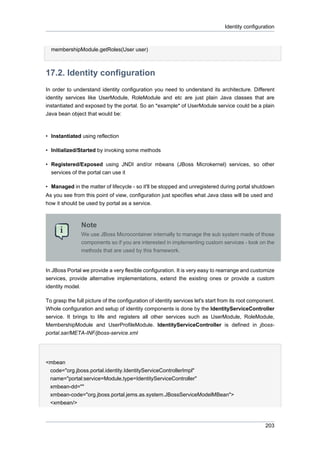 Identity configuration

membershipModule.getRoles(User user)

17.2. Identity configuration
In order to understand identity configuration you need to understand its architecture. Different
identity services like UserModule, RoleModule and etc are just plain Java classes that are
instantiated and exposed by the portal. So an *example* of UserModule service could be a plain
Java bean object that would be:

• Instantiated using reflection
• Initialized/Started by invoking some methods
• Registered/Exposed using JNDI and/or mbeans (JBoss Microkernel) services, so other
services of the portal can use it
• Managed in the matter of lifecycle - so it'll be stopped and unregistered during portal shutdown
As you see from this point of view, configuration just specifies what Java class will be used and
how it should be used by portal as a service.

Note
We use JBoss Microcontainer internally to manage the sub system made of those
components so if you are interested in implementing custom services - look on the
methods that are used by this framework.

In JBoss Portal we provide a very flexible configuration. It is very easy to rearrange and customize
services, provide alternative implementations, extend the existing ones or provide a custom
identity model.
To grasp the full picture of the configuration of identity services let's start from its root component.
Whole configuration and setup of identity components is done by the IdentityServiceController
service. It brings to life and registers all other services such as UserModule, RoleModule,
MembershipModule and UserProfileModule. IdentityServiceController is defined in jbossportal.sar/META-INF/jboss-service.xml

<mbean
code="org.jboss.portal.identity.IdentityServiceControllerImpl"
name="portal:service=Module,type=IdentityServiceController"
xmbean-dd=""
xmbean-code="org.jboss.portal.jems.as.system.JBossServiceModelMBean">
<xmbean/>

203

 