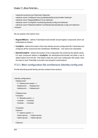 Chapter 17. JBoss Portal Iden...

<depends>portal:service=Hibernate</depends>
<attribute name="JndiName">java:/portal/IdentityServiceController</attribute>
<attribute name="RegisterMBeans">true</attribute>
<attribute name="ConfigFile">conf/identity/identity-config.xml</attribute>
<attribute name="DefaultConfigFile">conf/identity/standardidentity-config.xml</attribute>
</mbean>

We can specify a few options here:

• RegisterMBeans - defines if IdentityServiceController should register components which are
instantiated as mbeans
• ConfigFile - defines the location of the main identity services configuration file. It describes and
configures all the components like UserModule, RoleModule... that need to be instantiated
• DefaultConfigFile - defines the location of the configuration file containing the default values.
For each component defined in ConfigFile, the IdentityServiceController will obtain a set of
default options from this file. That helps to keep the main main configuration file simple, short
and easy to read. Potentially it provides more powerful customizations.

17.2.1. Main configuration file architecture (identity-config.xml)
The file describing portal identity services contains three sections:

<identity-configuration>
<datasources>
<!-- Datasources section -->
<datasource> ... </datasource>
<datasource> ... </datasource>
...
</datasources>
<modules>
<!-- Modules section -->
<module> ... </module>
<module> ... </module>
...
</modules>
<options>
<!-- Options section -->
<option-group> ... </option-group>
<option-group> ... </option-group>
...
</options>

204

 