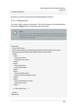 Main configuration file architecture (identityconfig.xml)
</identity-configuration>

By default you can find it in jboss-portal.sar/conf/identity/identity-config.xml

17.2.1.1. Datasources
This section defines datasource components. They will be processed and instantiated before
components in Module section, so they will be ready to serve them.

Note
This section isn't used with Database configuration as in JBoss Portal services
exposing Hibernate are defined separately. It is used by LDAP configuration and
we will use it as an example

<datasource>
<name>LDAP</name>
<service-name>portal:service=Module,type=LDAPConnectionContext</service-name>
<class>org.jboss.portal.identity.ldap.LDAPConnectionContext</class>
<config>
<option>
<name>host</name>
<value>jboss.com</value>
</option>
<option>
<name>port</name>
<value>10389</value>
</option>
<option>
<name>adminDN</name>
<value>cn=Directory Manager</value>
</option>
<option>
<name>adminPassword</name>
<value>xxxxx</value>
</option>
<!-- Other options here.... -->
</config>
</datasource>

205

 