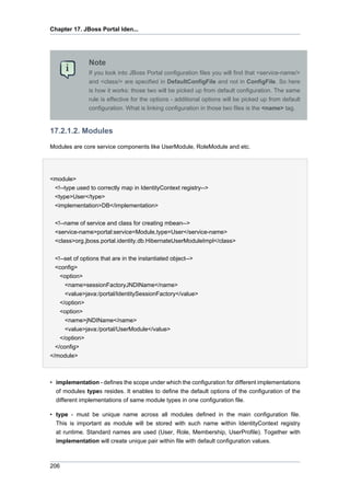 Chapter 17. JBoss Portal Iden...

Note
If you look into JBoss Portal configuration files you will find that <service-name/>
and <class/> are specified in DefaultConfigFile and not in ConfigFile. So here
is how it works: those two will be picked up from default configuration. The same
rule is effective for the options - additional options will be picked up from default
configuration. What is linking configuration in those two files is the <name> tag.

17.2.1.2. Modules
Modules are core service components like UserModule, RoleModule and etc.

<module>
<!--type used to correctly map in IdentityContext registry-->
<type>User</type>
<implementation>DB</implementation>
<!--name of service and class for creating mbean-->
<service-name>portal:service=Module,type=User</service-name>
<class>org.jboss.portal.identity.db.HibernateUserModuleImpl</class>
<!--set of options that are in the instantiated object-->
<config>
<option>
<name>sessionFactoryJNDIName</name>
<value>java:/portal/IdentitySessionFactory</value>
</option>
<option>
<name>jNDIName</name>
<value>java:/portal/UserModule</value>
</option>
</config>
</module>

• implementation - defines the scope under which the configuration for different implementations
of modules types resides. It enables to define the default options of the configuration of the
different implementations of same module types in one configuration file.
• type - must be unique name across all modules defined in the main configuration file.
This is important as module will be stored with such name within IdentityContext registry
at runtime. Standard names are used (User, Role, Membership, UserProfile). Together with
implementation will create unique pair within file with default configuration values.

206

 