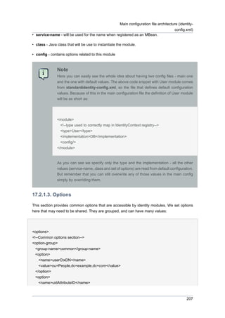 Main configuration file architecture (identityconfig.xml)
• service-name - will be used for the name when registered as an MBean.
• class - Java class that will be use to instantiate the module.
• config - contains options related to this module

Note
Here you can easily see the whole idea about having two config files - main one
and the one with default values. The above code snippet with User module comes
from standardidentity-config.xml, so the file that defines default configuration
values. Because of this in the main configuration file the definition of User module
will be as short as:

<module>
<!--type used to correctly map in IdentityContext registry-->
<type>User</type>
<implementation>DB</implementation>
<config/>
</module>

As you can see we specify only the type and the implementation - all the other
values (service-name, class and set of options) are read from default configuration.
But remember that you can still overwrite any of those values in the main config
simply by overriding them.

17.2.1.3. Options
This section provides common options that are accessible by identity modules. We set options
here that may need to be shared. They are grouped, and can have many values:

<options>
<!--Common options section-->
<option-group>
<group-name>common</group-name>
<option>
<name>userCtxDN</name>
<value>ou=People,dc=example,dc=com</value>
</option>
<option>
<name>uidAttributeID</name>

207

 