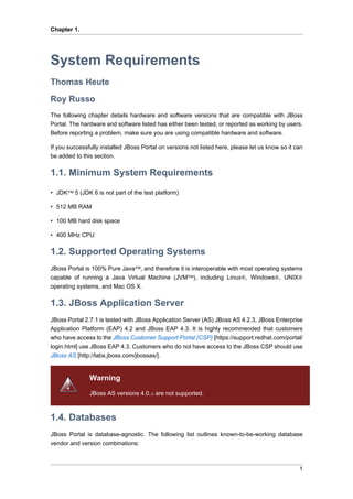 Chapter 1.

System Requirements
Thomas Heute
Roy Russo
The following chapter details hardware and software versions that are compatible with JBoss
Portal. The hardware and software listed has either been tested, or reported as working by users.
Before reporting a problem, make sure you are using compatible hardware and software.
If you successfully installed JBoss Portal on versions not listed here, please let us know so it can
be added to this section.

1.1. Minimum System Requirements
• JDK™ 5 (JDK 6 is not part of the test platform)
• 512 MB RAM
• 100 MB hard disk space
• 400 MHz CPU

1.2. Supported Operating Systems
JBoss Portal is 100% Pure Java™, and therefore it is interoperable with most operating systems
capable of running a Java Virtual Machine (JVM™), including Linux®, Windows®, UNIX®
operating systems, and Mac OS X.

1.3. JBoss Application Server
JBoss Portal 2.7.1 is tested with JBoss Application Server (AS) JBoss AS 4.2.3, JBoss Enterprise
Application Platform (EAP) 4.2 and JBoss EAP 4.3. It is highly recommended that customers
who have access to the JBoss Customer Support Portal (CSP) [https://support.redhat.com/portal/
login.html] use JBoss EAP 4.3. Customers who do not have access to the JBoss CSP should use
JBoss AS [http://labs.jboss.com/jbossas/].

Warning
JBoss AS versions 4.0.x are not supported.

1.4. Databases
JBoss Portal is database-agnostic. The following list outlines known-to-be-working database
vendor and version combinations:

1

 