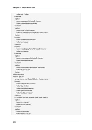 Chapter 17. JBoss Portal Iden...

<value>uid</value>
</option>
<option>
<name>passwordAttributeID</name>
<value>userPassword</value>
</option>
<option>
<name>roleCtxDN</name>
<value>ou=Roles,dc=example,dc=com</value>
</option>
<option>
<name>ridAttributeId</name>
<value>cn</value>
</option>
<option>
<name>roleDisplayNameAttributeID</name>
<value>cn</value>
</option>
<option>
<name>membershipAttributeID</name>
<value>member</value>
</option>
<option>
<name>membershipAttributeIsDN</name>
<value>true</value>
</option>
</option-group>
<option-group>
<group-name>userCreateAttibutes</group-name>
<option>
<name>objectClass</name>
<value>top</value>
<value>uidObject</value>
<value>person</value>
<value>inetUser</value>
</option>
<!--Schema requires those to have initial value-->
<option>
<name>cn</name>
<value>none</value>
</option>
<option>
<name>sn</name>
<value>none</value>

208

 