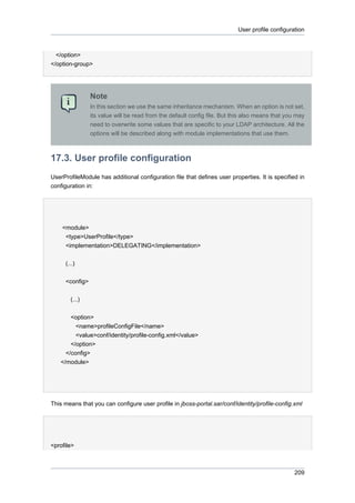 User profile configuration

</option>
</option-group>

Note
In this section we use the same inheritance mechanism. When an option is not set,
its value will be read from the default config file. But this also means that you may
need to overwrite some values that are specific to your LDAP architecture. All the
options will be described along with module implementations that use them.

17.3. User profile configuration
UserProfileModule has additional configuration file that defines user properties. It is specified in
configuration in:

<module>
<type>UserProfile</type>
<implementation>DELEGATING</implementation>
(...)
<config>
(...)
<option>
<name>profileConfigFile</name>
<value>conf/identity/profile-config.xml</value>
</option>
</config>
</module>

This means that you can configure user profile in jboss-portal.sar/conf/identity/profile-config.xml

<profile>

209

 