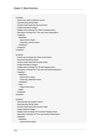 Chapter 17. JBoss Portal Iden...

<property>
<name>user.name.nickName</name>
<type>java.lang.String</type>
<access-mode>read-only</access-mode>
<usage>mandatory</usage>
<display-name xml:lang="en">Name</display-name>
<description xml:lang="en">The user name</description>
<mapping>
<database>
<type>column</type>
<value>jbp_uname</value>
</database>
</mapping>
</property>
<property>
<name>user.business-info.online.email</name>
<type>java.lang.String</type>
<access-mode>read-write</access-mode>
<usage>mandatory</usage>
<display-name xml:lang="en">Email</display-name>
<description xml:lang="en">The user real email</description>
<mapping>
<database>
<type>column</type>
<value>jbp_realemail</value>
</database>
<ldap>
<value>mail</value>
</ldap>
</mapping>
</property>
<property>
<name>portal.user.location</name>
<type>java.lang.String</type>
<access-mode>read-write</access-mode>
<usage>optional</usage>
<display-name xml:lang="en">Location</display-name>
<description xml:lang="en">The user location</description>
<mapping>
<database>
<type>dynamic</type>

210

 