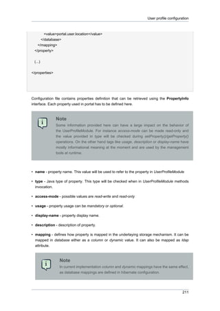 User profile configuration

<value>portal.user.location</value>
</database>
</mapping>
</property>
(...)
</properties>

Configuration file contains properties definition that can be retrieved using the PropertyInfo
interface. Each property used in portal has to be defined here.

Note
Some information provided here can have a large impact on the behavior of
the UserProfileModule. For instance access-mode can be made read-only and
the value provided in type will be checked during setProperty()/getProperty()
operations. On the other hand tags like usage, description or display-name have
mostly informational meaning at the moment and are used by the management
tools at runtime.

• name - property name. This value will be used to refer to the property in UserProfileModule
• type - Java type of property. This type will be checked when in UserProfileModule methods
invocation.
• access-mode - possible values are read-write and read-only
• usage - property usage can be mandatory or optional.
• display-name - property display name.
• description - description of property.
• mapping - defines how property is mapped in the underlaying storage mechanism. It can be
mapped in database either as a column or dynamic value. It can also be mapped as ldap
attribute.

Note
In current implementation column and dynamic mappings have the same effect,
as database mappings are defined in hibernate configuration.

211

 