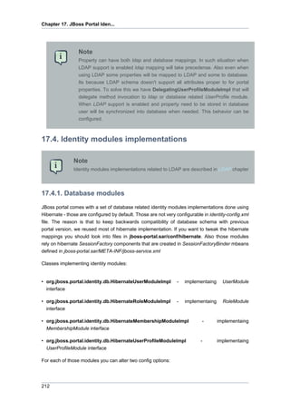 Chapter 17. JBoss Portal Iden...

Note
Property can have both ldap and database mappings. In such situation when
LDAP support is enabled ldap mapping will take precedense. Also even when
using LDAP some properties will be mapped to LDAP and some to database.
Its because LDAP schema doesn't support all attributes proper to for portal
properties. To solve this we have DelegatingUserProfileModuleImpl that will
delegate method invocation to ldap or database related UserProfile module.
When LDAP support is enabled and property need to be stored in database
user will be synchronized into database when needed. This behavior can be
configured.

17.4. Identity modules implementations
Note
Identity modules implementations related to LDAP are described in LDAP chapter

17.4.1. Database modules
JBoss portal comes with a set of database related identity modules implementations done using
Hibernate - those are configured by default. Those are not very configurable in identity-config.xml
file. The reason is that to keep backwards compatibility of database schema with previous
portal version, we reused most of hibernate implementation. If you want to tweak the hibernate
mappings you should look into files in jboss-portal.sar/conf/hibernate. Also those modules
rely on hibernate SessionFactory components that are created in SessionFactoryBinder mbeans
defined in jboss-portal.sar/META-INF/jboss-service.xml
Classes implementing identity modules:

• org.jboss.portal.identity.db.HibernateUserModuleImpl
interface

-

implementaing

UserModule

• org.jboss.portal.identity.db.HibernateRoleModuleImpl
interface

-

implementaing

RoleModule

• org.jboss.portal.identity.db.HibernateMembershipModuleImpl
MembershipModule interface

-

implementaing

• org.jboss.portal.identity.db.HibernateUserProfileModuleImpl
UserProfileModule interface

-

implementaing

For each of those modules you can alter two config options:

212

 