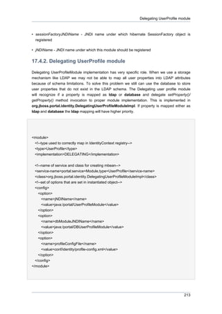 Delegating UserProfile module

• sessionFactoryJNDIName - JNDI name under which hibernate SessionFactory object is
registered
• jNDIName - JNDI name under which this module should be registered

17.4.2. Delegating UserProfile module
Delegating UserProfileModule implementation has very specific role. When we use a storage
mechanism like LDAP we may not be able to map all user properties into LDAP attributes
because of schema limitations. To solve this problem we still can use the database to store
user properties that do not exist in the LDAP schema. The Delegating user profile module
will recognize if a property is mapped as ldap or database and delegate setProperty()/
getProperty() method invocation to proper module implementation. This is implemented in
org.jboss.portal.identity.DelegatingUserProfileModuleImpl. If property is mapped either as
ldap and database the ldap mapping will have higher priority.

<module>
<!--type used to correctly map in IdentityContext registry-->
<type>UserProfile</type>
<implementation>DELEGATING</implementation>
<!--name of service and class for creating mbean-->
<service-name>portal:service=Module,type=UserProfile</service-name>
<class>org.jboss.portal.identity.DelegatingUserProfileModuleImpl</class>
<!--set of options that are set in instantiated object-->
<config>
<option>
<name>jNDIName</name>
<value>java:/portal/UserProfileModule</value>
</option>
<option>
<name>dbModuleJNDIName</name>
<value>java:/portal/DBUserProfileModule</value>
</option>
<option>
<name>profileConfigFile</name>
<value>conf/identity/profile-config.xml</value>
</option>
</config>
</module>

213

 