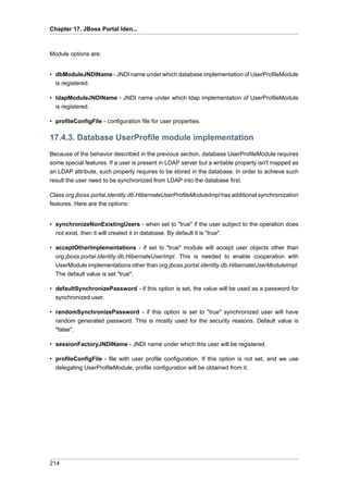 Chapter 17. JBoss Portal Iden...

Module options are:

• dbModuleJNDIName - JNDI name under which database implementation of UserProfileModule
is registered.
• ldapModuleJNDIName - JNDI name under which ldap implementation of UserProfileModule
is registered.
• profileConfigFile - configuration file for user properties.

17.4.3. Database UserProfile module implementation
Because of the behavior described in the previous section, database UserProfileModule requires
some special features. If a user is present in LDAP server but a writable property isn't mapped as
an LDAP attribute, such property requires to be stored in the database. In order to achieve such
result the user need to be synchronized from LDAP into the database first.
Class org.jboss.portal.identity.db.HibernateUserProfileModuleImpl has additional synchronization
features. Here are the options:

• synchronizeNonExistingUsers - when set to "true" if the user subject to the operation does
not exist, then it will created it in database. By default it is "true".
• acceptOtherImplementations - if set to "true" module will accept user objects other than
org.jboss.portal.identity.db.HibernateUserImpl. This is needed to enable cooperation with
UserModule implementations other than org.jboss.portal.identity.db.HibernateUserModuleImpl.
The default value is set "true".
• defaultSynchronizePassword - if this option is set, the value will be used as a password for
synchronized user.
• randomSynchronizePassword - if this option is set to "true" synchronized user will have
random generated password. This is mostly used for the security reasons. Default value is
"false".
• sessionFactoryJNDIName - JNDI name under which this user will be registered.
• profileConfigFile - file with user profile configuration. If this option is not set, and we use
delegating UserProfileModule, profile configuration will be obtained from it.

214

 