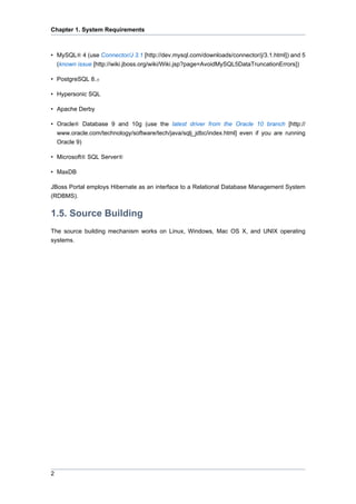 Chapter 1. System Requirements

• MySQL® 4 (use Connector/J 3.1 [http://dev.mysql.com/downloads/connector/j/3.1.html]) and 5
(known issue [http://wiki.jboss.org/wiki/Wiki.jsp?page=AvoidMySQL5DataTruncationErrors])
• PostgreSQL 8.x
• Hypersonic SQL
• Apache Derby
• Oracle® Database 9 and 10g (use the latest driver from the Oracle 10 branch [http://
www.oracle.com/technology/software/tech/java/sqlj_jdbc/index.html] even if you are running
Oracle 9)
• Microsoft® SQL Server®
• MaxDB
JBoss Portal employs Hibernate as an interface to a Relational Database Management System
(RDBMS).

1.5. Source Building
The source building mechanism works on Linux, Windows, Mac OS X, and UNIX operating
systems.

2

 