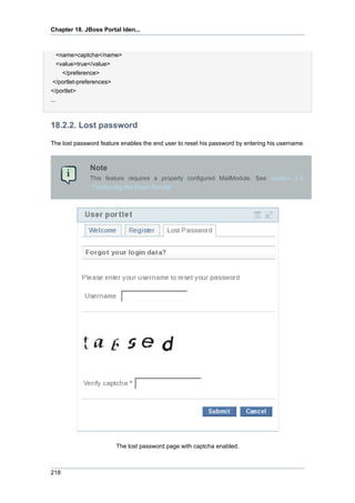 Chapter 18. JBoss Portal Iden...

<name>captcha</name>
<value>true</value>
</preference>
</portlet-preferences>
</portlet>
...

18.2.2. Lost password
The lost password feature enables the end user to reset his password by entering his username.

Note
This feature requires a properly configured MailModule. See Section 3.4,
“Configuring the Email Service”.

The lost password page with captcha enabled.

218

 