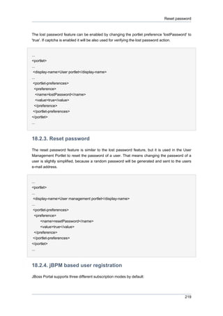 Reset password

The lost password feature can be enabled by changing the portlet preference 'lostPassword' to
'true'. If captcha is enabled it will be also used for verifying the lost password action.

...
<portlet>
...
<display-name>User portlet</display-name>
...
<portlet-preferences>
<preference>
<name>lostPassword</name>
<value>true</value>
</preference>
</portlet-preferences>
</portlet>
...

18.2.3. Reset password
The reset password feature is similar to the lost password feature, but it is used in the User
Management Portlet to reset the password of a user. That means changing the password of a
user is slightly simplified, because a random password will be generated and sent to the users
e-mail address.

...
<portlet>
...
<display-name>User management portlet</display-name>
...
<portlet-preferences>
<preference>
<name>resetPassword</name>
<value>true</value>
</preference>
</portlet-preferences>
</portlet>
...

18.2.4. jBPM based user registration
JBoss Portal supports three different subscription modes by default:

219

 