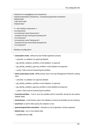 The configuration file

<email-from>no-reply@jboss.com</email-from>
<password-generation-characters>a...Z</password-generation-characters>
<default-roles>
<role>User</role>
</default-roles>
<!-- user interface components -->
<ui-components>
<ui-component name="givenname">
<property-ref>user.name.given</property-ref>
</ui-component>
<ui-component name="familyname">
<property-ref>user.name.family</property-ref>
</ui-component>
...
</identity-ui-configuration>

• subscription-mode: defines the User Portlet registration process
• automatic: no validation nor approval (default)
• jbp_identity_validation_workflow: e-mail validation, no approval
• jbp_identity_validation_approval_workflow: e-mail validation and approval
• custom: Take a look at Customizing the workflow
• admin-subscription-mode: jBPM process used in the User Management Portlet for creating
users
• automatic: no validation nor approval (default)
• jbp_identity_validation_workflow: e-mail validation, no approval
• jbp_identity_validation_approval_workflow: e-mail validation and approval
• custom: Take a look at Customizing the workflow
• overwrite-workflow: if set to 'true' the workflow will be overwritten during the next startup
(default: false)
• email-domain: e-mail domain used in the validation e-mail by the template (can be anything)
• email-from: e-mail fro field used by the validation e-mail
• password-generation-characters: characters to use to generate a random password
• default-roles: one or more default roles
• available element: role

221

 