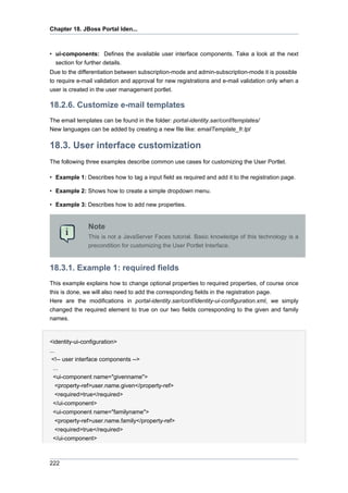 Chapter 18. JBoss Portal Iden...

• ui-components: Defines the available user interface components. Take a look at the next
section for further details.
Due to the differentiation between subscription-mode and admin-subscription-mode it is possible
to require e-mail validation and approval for new registrations and e-mail validation only when a
user is created in the user management portlet.

18.2.6. Customize e-mail templates
The email templates can be found in the folder: portal-identity.sar/conf/templates/
New languages can be added by creating a new file like: emailTemplate_fr.tpl

18.3. User interface customization
The following three examples describe common use cases for customizing the User Portlet.
• Example 1: Describes how to tag a input field as required and add it to the registration page.
• Example 2: Shows how to create a simple dropdown menu.
• Example 3: Describes how to add new properties.

Note
This is not a JavaServer Faces tutorial. Basic knowledge of this technology is a
precondition for customizing the User Portlet Interface.

18.3.1. Example 1: required fields
This example explains how to change optional properties to required properties, of course once
this is done, we will also need to add the corresponding fields in the registration page.
Here are the modifications in portal-identity.sar/conf/identity-ui-configuration.xml, we simply
changed the required element to true on our two fields corresponding to the given and family
names.

<identity-ui-configuration>
...
<!-- user interface components -->
...
<ui-component name="givenname">
<property-ref>user.name.given</property-ref>
<required>true</required>
</ui-component>
<ui-component name="familyname">
<property-ref>user.name.family</property-ref>
<required>true</required>
</ui-component>

222

 