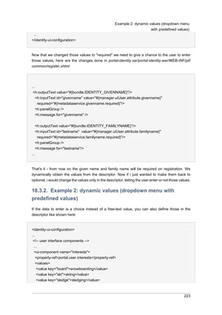 Example 2: dynamic values (dropdown menu
with predefined values)
...
</identity-ui-configuration>

Now that we changed those values to "required" we need to give a chance to the user to enter
those values, here are the changes done in portal-identity.sar/portal-identity.war/WEB-INF/jsf/
common/register.xhtml

...
<h:outputText value="#{bundle.IDENTITY_GIVENNAME}"/>
<h:inputText id="givenname" value="#{manager.uiUser.attribute.givenname}"
required="#{metadataservice.givenname.required}"/>
<h:panelGroup />
<h:message for="givenname" />
<h:outputText value="#{bundle.IDENTITY_FAMILYNAME}"/>
<h:inputText id="lastname" value="#{manager.uiUser.attribute.familyname}"
required="#{metadataservice.familyname.required}"/>
<h:panelGroup />
<h:message for="lastname"/>
...

That's it - from now on the given name and family name will be required on registration. We
dynamically obtain the values from the descriptor. Now if i just wanted to make them back to
optional, i would change the values only in the descriptor, letting the user enter or not those values.

18.3.2. Example 2: dynamic values (dropdown menu with
predefined values)
If the data to enter is a choice instead of a free-text value, you can also define those in the
descriptor like shown here:

<identity-ui-configuration>
...
<!-- user interface components -->
...
<ui-component name="interests">
<property-ref>portal.user.interests</property-ref>
<values>
<value key="board">snowboarding</value>
<value key="ski">skiing</value>
<value key="sledge">sledging</value>

223

 