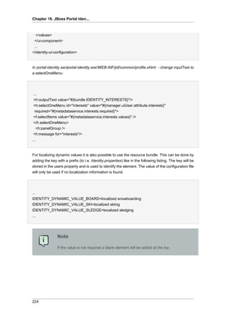 Chapter 18. JBoss Portal Iden...

</values>
</ui-component>
...
</identity-ui-configuration>

In portal-identity.sar/portal-identity.war/WEB-INF/jsf/common/profile.xhtml - change inputText to
a selectOneMenu:

...
<h:outputText value="#{bundle.IDENTITY_INTERESTS}"/>
<h:selectOneMenu id="interests" value="#{manager.uiUser.attribute.interests}"
required="#{metadataservice.interests.required}">
<f:selectItems value="#{metadataservice.interests.values}" />
</h.selectOneMenu>
<h:panelGroup />
<h:message for="interests"/>
...

For localizing dynamic values it is also possible to use the resource bundle. This can be done by
adding the key with a prefix (to i.e. Identity.properties) like in the following listing. The key will be
stored in the users property and is used to identify the element. The value of the configuration file
will only be used if no localization information is found.

...
IDENTITY_DYNAMIC_VALUE_BOARD=localized snowboarding
IDENTITY_DYNAMIC_VALUE_SKI=localized skiing
IDENTITY_DYNAMIC_VALUE_SLEDGE=localized sledging
...

Note
If the value is not required a blank element will be added at the top.

224

 