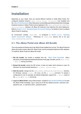 Chapter 2.

Installation
Depending on your needs, there are several different methods to install JBoss Portal. Preconfigured clustered versions ( JBoss Portal Binary (Clustered) ) are available from
the JBoss Portal Downloads [http://labs.jboss.com/portal/jbossportal/download/index.html] page.
Clustered versions of JBoss Portal must be deployed in the JBOSS_INSTALLATION_DIRECTORY/
server/all/deploy/ directory. All JBoss AS instances must reference the same datasource.
Refer to Section 2.3.2.2, “Operating System Environment Settings” for details on how to configure
JBoss Portal for clustering.
An environment variable, JBOSS_HOME , is configured in Section 2.3.2.2, “Operating
System Environment Settings” . References to $JBOSS_HOME assume this to be your
JBOSS_INSTALLATION_DIRECTORY .

2.1. The JBoss Portal and JBoss AS Bundle
This is the easiest and fastest way to get JBoss Portal installed and running. The JBoss Portal and
JBoss AS bundle contains JBoss AS, JBoss Portal, and the embedded Hypersonic SQL database.
To install the JBoss Portal and JBoss AS bundle:

1. Get the bundle: the bundle is available from the JBoss Portal Downloads [http://
labs.jboss.com/portal/jbossportal/download/index.html] page. Bundles use the JBoss Portal
+ JBoss AS naming convention.
2. Extract the bundle: extract the ZIP archive. It does not matter which directory is used. On
Windows, the recommended directory is C:jboss- version-number .
3. Start the server: change into the JBOSS_PORTAL_INSTALLATION_DIRECTORY/bin/ directory.
On Windows, execute run.bat . On Linux, run the sh run.sh command. To specify a
configuration to use, for example, the default configuration, append the -c default option to
the run.bat or sh run.sh commands.
4. Log in to JBoss Portal: using a Web browser, navigate to http://localhost:8080/portal to open
the JBoss Portal homepage. Log in using one of the two default accounts: username user ,
password user , or username admin , password admin :

3

 