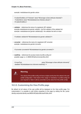Chapter 18. JBoss Portal Iden...

example: metadataservice.gender.values

<h:selectOneMenu id="interests" value="#{manager.uiUser.attribute.interests}">
<f:selectItems value="#{metadataservice.interests.values}" />
</h:selectOneMenu>

• validator - references the name of a registered JSF validator
example:metadataservice.gender.validator - the first validator of the validator list
example: metadataservice.gender.validators[0] - the validator list with an index

<f:validator validatorId="#{metadataservice.gender.validator}"/>

• converter - references the name of a registered JSF converter
example: metadataservice.gender.converter

<f:converter converterId="#{metadataservice.gender.converter}"/>

• readOnly - references the access-mode of profile-config.xml
possible usage i.e. in /WEB-INF/jsf/common/profile.xhtml

<h:inputText
value="#{manager.uiUser.attribute.nickname}"
disabled="#{metadataservice.nickname.readOnly}" />

Warning
The values of the profile-config.xml have a higher priority than the values in the user
portlet configuration. That means if the 'usage' is 'mandatory' in profile-config.xml
and 'required' is 'false' it will be overwritten by the value from the profile config!

18.3.5. Customizing the View Profile page
By default not all values of the user profile will be displayed on the View profile page. For
customization it is possible to add further properties to the page by editing the file: portalidentity.sar/portal-identity.war/WEB-INF/jsf/profile/viewProfile.xhtml

228

 