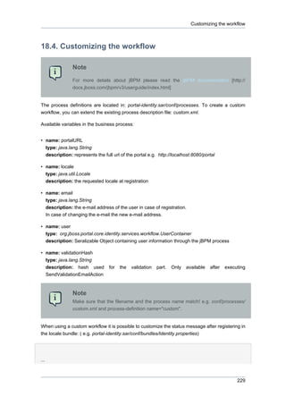Customizing the workflow

18.4. Customizing the workflow
Note
For more details about jBPM please read the jBPM documentation [http://
docs.jboss.com/jbpm/v3/userguide/index.html]

The process definitions are located in: portal-identity.sar/conf/processes. To create a custom
workflow, you can extend the existing process description file: custom.xml.
Available variables in the business process:
• name: portalURL
type: java.lang.String
description: represents the full url of the portal e.g. http://localhost:8080/portal
• name: locale
type: java.util.Locale
description: the requested locale at registration
• name: email
type: java.lang.String
description: the e-mail address of the user in case of registration.
In case of changing the e-mail the new e-mail address.
• name: user
type: org.jboss.portal.core.identity.services.workflow.UserContainer
description: Seralizable Object containing user information through the jBPM process
• name: validationHash
type: java.lang.String
description: hash used
SendValidationEmailAction

for

the

validation

part.

Only

available

after

executing

Note
Make sure that the filename and the process name match! e.g. conf/processes/
custom.xml and process-definition name="custom".

When using a custom workflow it is possible to customize the status message after registering in
the locale bundle: ( e.g. portal-identity.sar/conf/bundles/Identity.properties)

...

229

 