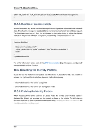 Chapter 18. JBoss Portal Iden...

IDENTITY_VERIFICATION_STATUS_REGISTER_CUSTOM=Customized message here
...

18.4.1. Duration of process validity
By default requests (e.g. e-mail validation and registrations) expire after some time in the validation
state. Therefore it is not required to add additional maintenance mechanism to invalidate a request.
The default expiration time is 2 days, but is quite easy to change the timing by editing the duedate
attribute in the process definition. changes in: portal-identity.sar/conf/processes/*.xml

<process-definition>
...
<state name="validate_email">
<timer name="time_to_expire" duedate="2 days" transition="timedOut" />
</state>
...
</process-definition>

For further information take a look at the jBPM documentation [http://docs.jboss.com/jbpm/v3/
userguide/index.html] on Duration.

18.5. Disabling the Identity Portlets
Due to the fact that the former user portlets are still included in JBoss Portal 2.6.2 it is possible to
activate it in the Portal Admin interface, by using the PortletInstances:

• UserPortletInstance: The former user portlet
• RolePortletInstance: The former role managment portlet

18.5.1. Enabling the Identity Portlets
When migrating from former versions of JBoss Portal the Identity User Portlets won't be
displayed by default, but windows can be created on basis of the existing Portlet Instances
which are deployed by default. (The instances names being IdentityUserPortletInstance and
IdentityAdminPortletInstance.)

230

 
