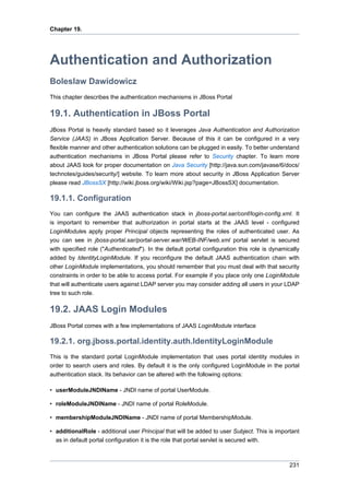 Chapter 19.

Authentication and Authorization
Boleslaw Dawidowicz
This chapter describes the authentication mechanisms in JBoss Portal

19.1. Authentication in JBoss Portal
JBoss Portal is heavily standard based so it leverages Java Authentication and Authorization
Service (JAAS) in JBoss Application Server. Because of this it can be configured in a very
flexible manner and other authentication solutions can be plugged in easily. To better understand
authentication mechanisms in JBoss Portal please refer to Security chapter. To learn more
about JAAS look for proper documentation on Java Security [http://java.sun.com/javase/6/docs/
technotes/guides/security/] website. To learn more about security in JBoss Application Server
please read JBossSX [http://wiki.jboss.org/wiki/Wiki.jsp?page=JBossSX] documentation.

19.1.1. Configuration
You can configure the JAAS authentication stack in jboss-portal.sar/conf/login-config.xml. It
is important to remember that authorization in portal starts at the JAAS level - configured
LoginModules apply proper Principal objects representing the roles of authenticated user. As
you can see in jboss-portal.sar/portal-server.war/WEB-INF/web.xml portal servlet is secured
with specified role ("Authenticated"). In the default portal configuration this role is dynamically
added by IdentityLoginModule. If you reconfigure the default JAAS authentication chain with
other LoginModule implementations, you should remember that you must deal with that security
constraints in order to be able to access portal. For example if you place only one LoginModule
that will authenticate users against LDAP server you may consider adding all users in your LDAP
tree to such role.

19.2. JAAS Login Modules
JBoss Portal comes with a few implementations of JAAS LoginModule interface

19.2.1. org.jboss.portal.identity.auth.IdentityLoginModule
This is the standard portal LoginModule implementation that uses portal identity modules in
order to search users and roles. By default it is the only configured LoginModule in the portal
authentication stack. Its behavior can be altered with the following options:
• userModuleJNDIName - JNDI name of portal UserModule.
• roleModuleJNDIName - JNDI name of portal RoleModule.
• membershipModuleJNDIName - JNDI name of portal MembershipModule.
• additionalRole - additional user Principal that will be added to user Subject. This is important
as in default portal configuration it is the role that portal servlet is secured with.

231

 