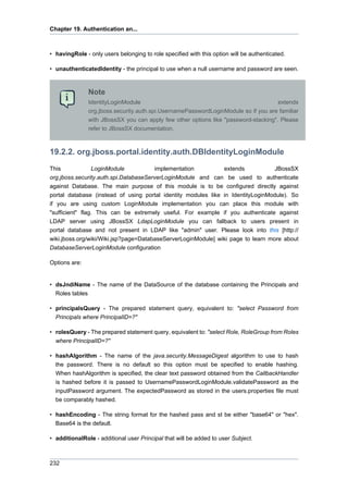 Chapter 19. Authentication an...

• havingRole - only users belonging to role specified with this option will be authenticated.
• unauthenticatedIdentity - the principal to use when a null username and password are seen.

Note
IdentityLoginModule
extends
org.jboss.security.auth.spi.UsernamePasswordLoginModule so if you are familiar
with JBossSX you can apply few other options like "password-stacking". Please
refer to JBossSX documentation.

19.2.2. org.jboss.portal.identity.auth.DBIdentityLoginModule
This
LoginModule
implementation
extends
JBossSX
org.jboss.security.auth.spi.DatabaseServerLoginModule and can be used to authenticate
against Database. The main purpose of this module is to be configured directly against
portal database (instead of using portal identity modules like in IdentityLoginModule). So
if you are using custom LoginModule implementation you can place this module with
"sufficient" flag. This can be extremely useful. For example if you authenticate against
LDAP server using JBossSX LdapLoginModule you can fallback to users present in
portal database and not present in LDAP like "admin" user. Please look into this [http://
wiki.jboss.org/wiki/Wiki.jsp?page=DatabaseServerLoginModule] wiki page to learn more about
DatabaseServerLoginModule configuration
Options are:

• dsJndiName - The name of the DataSource of the database containing the Principals and
Roles tables
• principalsQuery - The prepared statement query, equivalent to: "select Password from
Principals where PrincipalID=?"
• rolesQuery - The prepared statement query, equivalent to: "select Role, RoleGroup from Roles
where PrincipalID=?"
• hashAlgorithm - The name of the java.security.MessageDigest algorithm to use to hash
the password. There is no default so this option must be specified to enable hashing.
When hashAlgorithm is specified, the clear text password obtained from the CallbackHandler
is hashed before it is passed to UsernamePasswordLoginModule.validatePassword as the
inputPassword argument. The expectedPassword as stored in the users.properties file must
be comparably hashed.
• hashEncoding - The string format for the hashed pass and st be either "base64" or "hex".
Base64 is the default.
• additionalRole - additional user Principal that will be added to user Subject.

232

 
