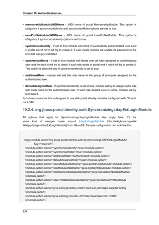 Chapter 19. Authentication an...

• membershipModuleJNDIName - JNDI name of portal MembershipModule. This option is
obligatory if synchronizeIdentity and synchronizeRoles options are set to true
• userProfileModuleJNDIName - JNDI name of portal UserProfileModule. This option is
obligatory if synchronizeIdentity option is set to true
• synchronizeIdentity - if set to true module will check if successfully authenticated user exist
in portal and if not it will try to create it. If user exists module will update its password to the
one that was just validated.
• synchronizeRoles - if set to true module will iterate over all roles assigned to authenticated
user and for each it will try to check if such role exists in portal and if not it will try to create it.
This option is checked only if synchronizeIdentity is set to true;
• additionalRole - module will add this role name to the group of principals assigned to the
authenticated user.
• defaultAssignedRole - if synchronizeIdentity is set to true, module will try to assign portal role
with such name to the authenticated user. If such role doesn't exist in portal, module will try
to create it.
For obvious reasons this is designed to use with portal identity modules configured with DB and
not LDAP

19.2.4. org.jboss.portal.identity.auth.SynchronizingLdapExtLoginModule
All options that apply for SynchronizingLdapLoginModule also apply here. It's the
same kind of wrapper made around LdapExtLoginModule [http://wiki.jboss.org/wiki/
Wiki.jsp?page=LdapExtLoginModule] from JBossSX. Sample configuration can look like this:

<login-module code="org.jboss.portal.identity.auth.SynchronizingLDAPExtLoginModule"
flag="required">
<module-option name="synchronizeIdentity">true</module-option>
<module-option name="synchronizeRoles">true</module-option>
<module-option name="additionalRole">Authenticated</module-option>
<module-option name="defaultAssignedRole">User</module-option>
<module-option name="userModuleJNDIName">java:/portal/UserModule</module-option>
<module-option name="roleModuleJNDIName">java:/portal/RoleModule</module-option>
<module-option name="membershipModuleJNDIName">java:/portal/MembershipModule
</module-option>
<module-option name="userProfileModuleJNDIName">java:/portal/UserProfileModule
</module-option>
<module-option name="java.naming.factory.initial">com.sun.jndi.ldap.LdapCtxFactory
</module-option>
<module-option name="java.naming.provider.url">ldap://example.com:10389/
</module-option>

234

 