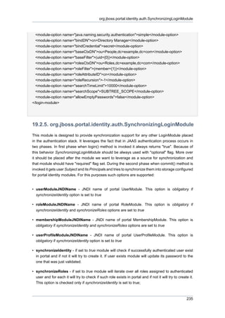 org.jboss.portal.identity.auth.SynchronizingLoginModule

<module-option name="java.naming.security.authentication">simple</module-option>
<module-option name="bindDN">cn=Directory Manager</module-option>
<module-option name="bindCredential">secret</module-option>
<module-option name="baseCtxDN">ou=People,dc=example,dc=com</module-option>
<module-option name="baseFilter">(uid={0})</module-option>
<module-option name="rolesCtxDN">ou=Roles,dc=example,dc=com</module-option>
<module-option name="roleFilter">(member={1})</module-option>
<module-option name="roleAttributeID">cn</module-option>
<module-option name="roleRecursion">-1</module-option>
<module-option name="searchTimeLimit">10000</module-option>
<module-option name="searchScope">SUBTREE_SCOPE</module-option>
<module-option name="allowEmptyPasswords">false</module-option>
</login-module>

19.2.5. org.jboss.portal.identity.auth.SynchronizingLoginModule
This module is designed to provide synchronization support for any other LoginModule placed
in the authentication stack. It leverages the fact that in JAAS authentication process occurs in
two phases. In first phase when login() method is invoked it always returns "true". Because of
this behavior SynchronizingLoginModule should be always used with "optional" flag. More over
it should be placed after the module we want to leverage as a source for synchronization and
that module should have "required" flag set. During the second phase when commit() method is
invoked it gets user Subject and its Principals and tries to synchronize them into storage configured
for portal identity modules. For this purposes such options are supported:

• userModuleJNDIName - JNDI name of portal UserModule. This option is obligatory if
synchronizeIdentity option is set to true
• roleModuleJNDIName - JNDI name of portal RoleModule. This option is obligatory if
synchronizeIdentity and synchronizeRoles options are set to true
• membershipModuleJNDIName - JNDI name of portal MembershipModule. This option is
obligatory if synchronizeIdentity and synchronizeRoles options are set to true
• userProfileModuleJNDIName - JNDI name of portal UserProfileModule. This option is
obligatory if synchronizeIdentity option is set to true
• synchronizeIdentity - if set to true module will check if successfully authenticated user exist
in portal and if not it will try to create it. If user exists module will update its password to the
one that was just validated.
• synchronizeRoles - if set to true module will iterate over all roles assigned to authenticated
user and for each it will try to check if such role exists in portal and if not it will try to create it.
This option is checked only if synchronizeIdentity is set to true;

235

 