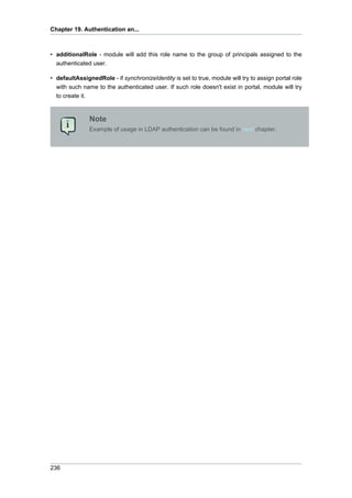 Chapter 19. Authentication an...

• additionalRole - module will add this role name to the group of principals assigned to the
authenticated user.
• defaultAssignedRole - if synchronizeIdentity is set to true, module will try to assign portal role
with such name to the authenticated user. If such role doesn't exist in portal, module will try
to create it.

Note
Example of usage in LDAP authentication can be found in next chapter.

236

 