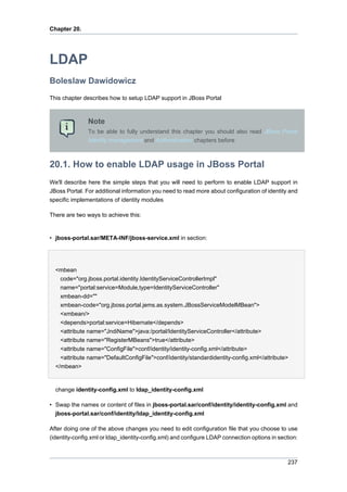 Chapter 20.

LDAP
Boleslaw Dawidowicz
This chapter describes how to setup LDAP support in JBoss Portal

Note
To be able to fully understand this chapter you should also read JBoss Portal
Identity management and Authentication chapters before

20.1. How to enable LDAP usage in JBoss Portal
We'll describe here the simple steps that you will need to perform to enable LDAP support in
JBoss Portal. For additional information you need to read more about configuration of identity and
specific implementations of identity modules
There are two ways to achieve this:

• jboss-portal.sar/META-INF/jboss-service.xml in section:

<mbean
code="org.jboss.portal.identity.IdentityServiceControllerImpl"
name="portal:service=Module,type=IdentityServiceController"
xmbean-dd=""
xmbean-code="org.jboss.portal.jems.as.system.JBossServiceModelMBean">
<xmbean/>
<depends>portal:service=Hibernate</depends>
<attribute name="JndiName">java:/portal/IdentityServiceController</attribute>
<attribute name="RegisterMBeans">true</attribute>
<attribute name="ConfigFile">conf/identity/identity-config.xml</attribute>
<attribute name="DefaultConfigFile">conf/identity/standardidentity-config.xml</attribute>
</mbean>

change identity-config.xml to ldap_identity-config.xml
• Swap the names or content of files in jboss-portal.sar/conf/identity/identity-config.xml and
jboss-portal.sar/conf/identity/ldap_identity-config.xml
After doing one of the above changes you need to edit configuration file that you choose to use
(identity-config.xml or ldap_identity-config.xml) and configure LDAP connection options in section:

237

 