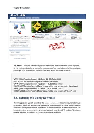 Chapter 2. Installation

SQL Errors. Tables are automatically created the first time JBoss Portal starts. When deployed
for the first time, JBoss Portal checks for the existence of the initial tables, which have not been
created yet. This causes errors such as the following, which can safely be ignored:

WARN [JDBCExceptionReporter] SQL Error: -22, SQLState: S0002
ERROR [JDBCExceptionReporter] Table not found in statement ...
WARN [JDBCExceptionReporter] SQL Error: 1146, SQLState: 42S02
ERROR [JDBCExceptionReporter] Table 'jbossportal.jbp_cms_repositoryentry' doesn't exist
WARN [JDBCExceptionReporter] SQL Error: 1146, SQLState: 42S02
ERROR [JDBCExceptionReporter] Table 'jbossportal.jbp_cms_version_refs' doesn't exist

2.2. Installing the Binary Download
The binary package typically consists of the jboss-portal.sar/ directory, documentation such
as the JBoss Portal User Guide and the JBoss Portal Reference Guide, and a set of pre-configured
Datasource descriptors that allow JBoss Portal to communicate with an external database. This
installation method is recommended for users who already have JBoss EAP or JBoss AS installed,
or those who need to install JBoss Portal in a clustered environment.

4

 